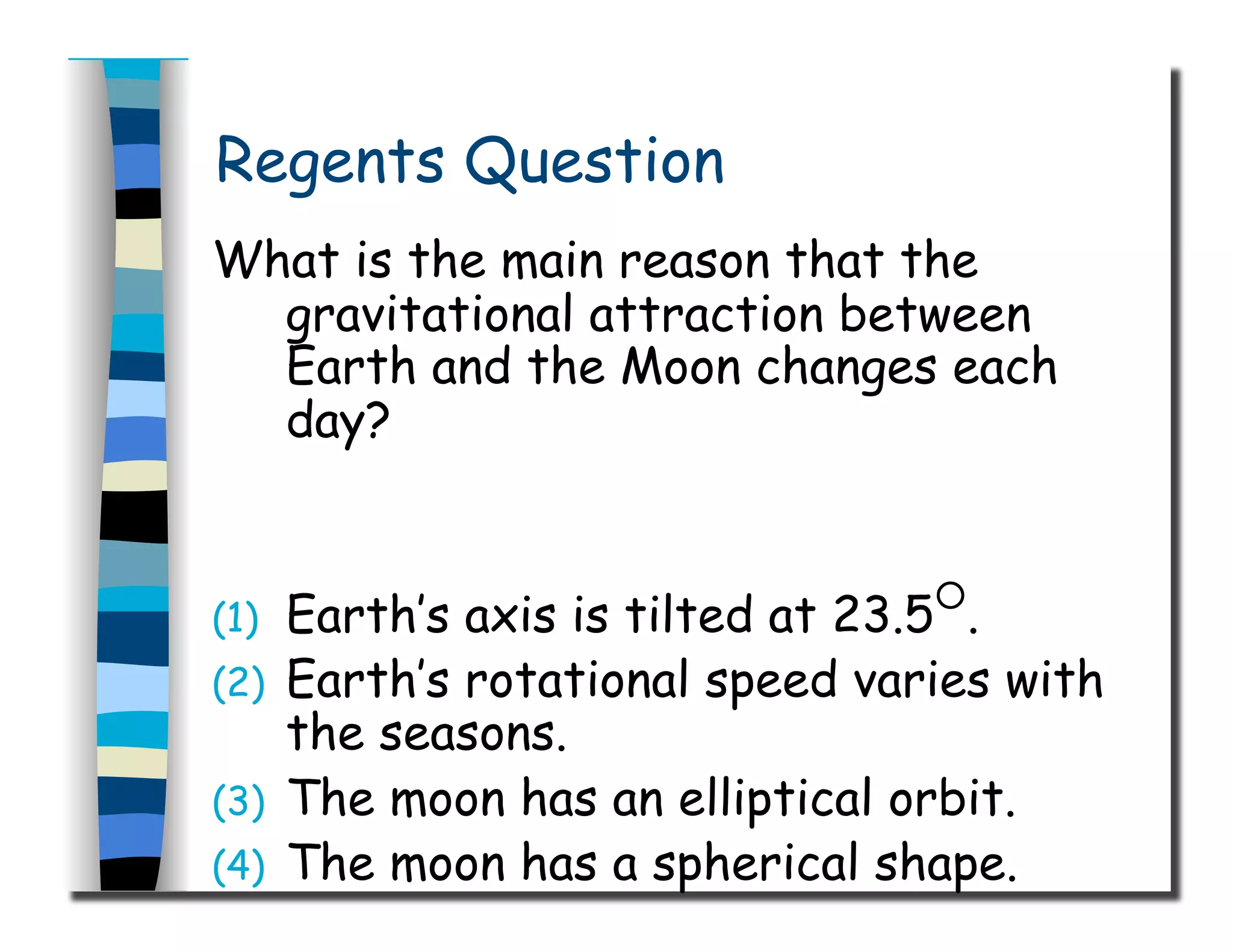 Regents Question
What is the main reason that the
gravitational attraction between
Earth and the Moon changes each
day?
(1)  Earth’s axis is tilted at 23.5
○
.
(2)  Earth’s rotational speed varies with
the seasons.
(3)  The moon has an elliptical orbit.
(4)  The moon has a spherical shape.
 