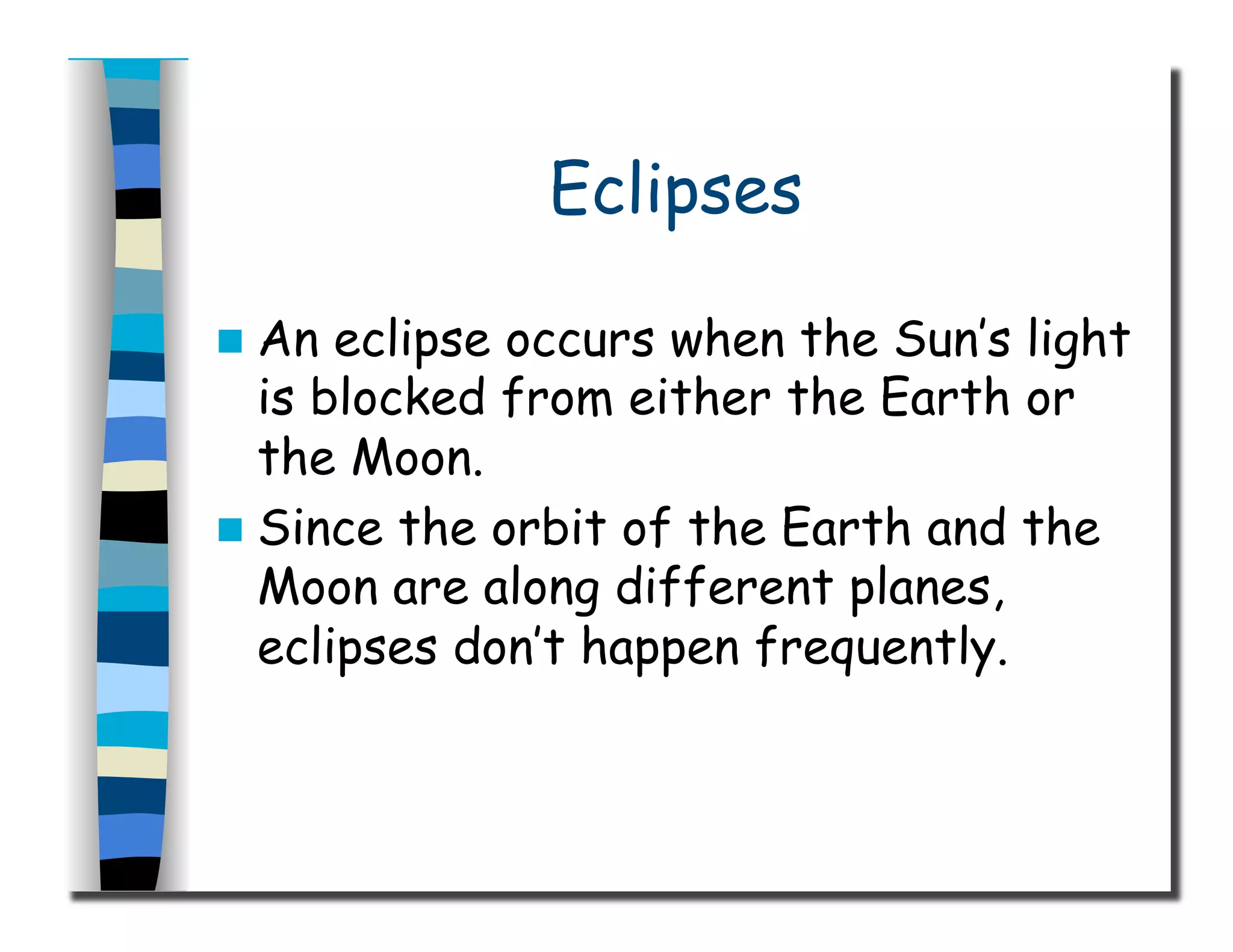 Eclipses
  An eclipse occurs when the Sun’s light
is blocked from either the Earth or
the Moon.
  Since the orbit of the Earth and the
Moon are along different planes,
eclipses don’t happen frequently.
 