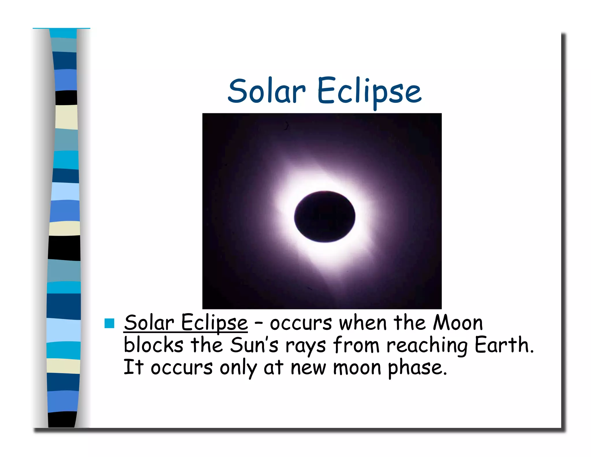 Solar Eclipse
  Solar Eclipse – occurs when the Moon
blocks the Sun’s rays from reaching Earth.
It occurs only at new moon phase.
 