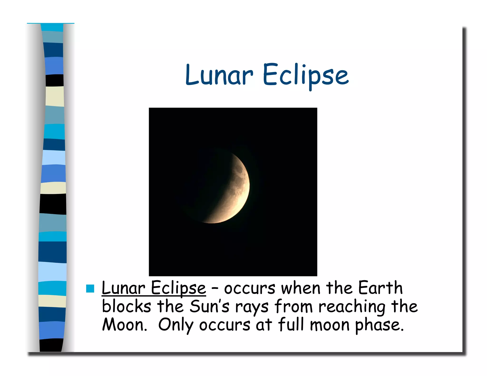 Lunar Eclipse
  Lunar Eclipse – occurs when the Earth
blocks the Sun’s rays from reaching the
Moon. Only occurs at full moon phase.
 