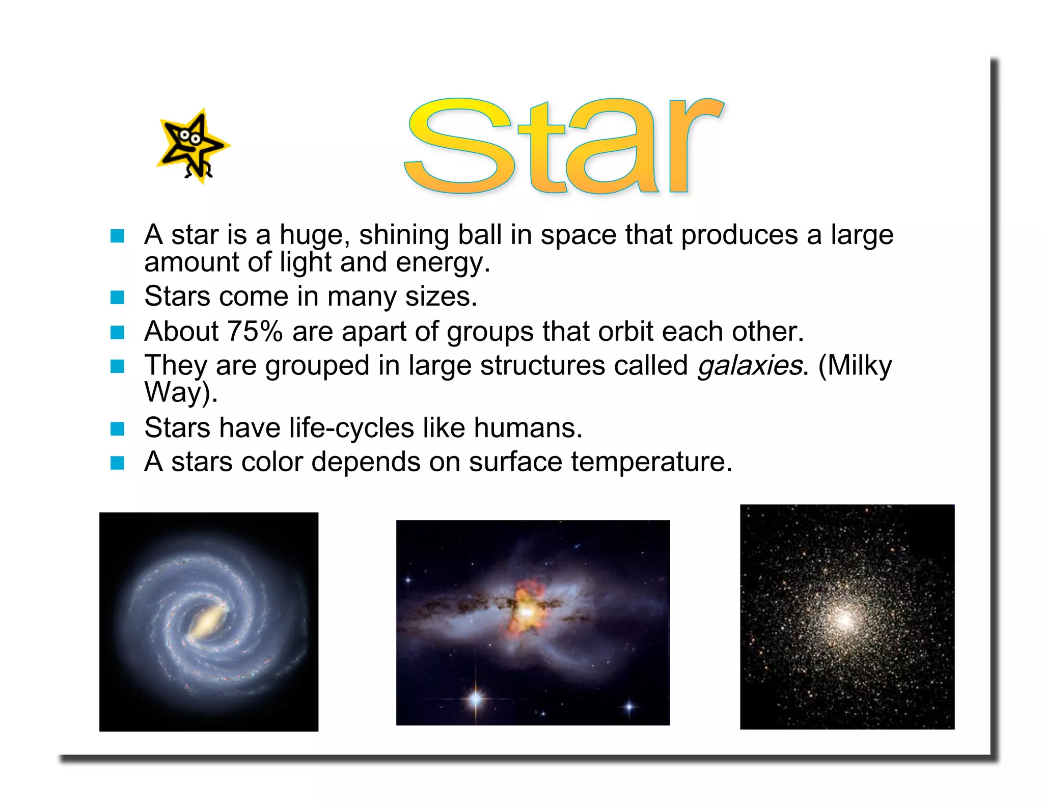   A star is a huge, shining ball in space that produces a large 
amount of light and energy.  
  Stars come in many sizes. 
  About 75% are apart of groups that orbit each other. 
  They are grouped in large structures called galaxies. (Milky 
Way). 
  Stars have life-cycles like humans. 
  A stars color depends on surface temperature. 
 