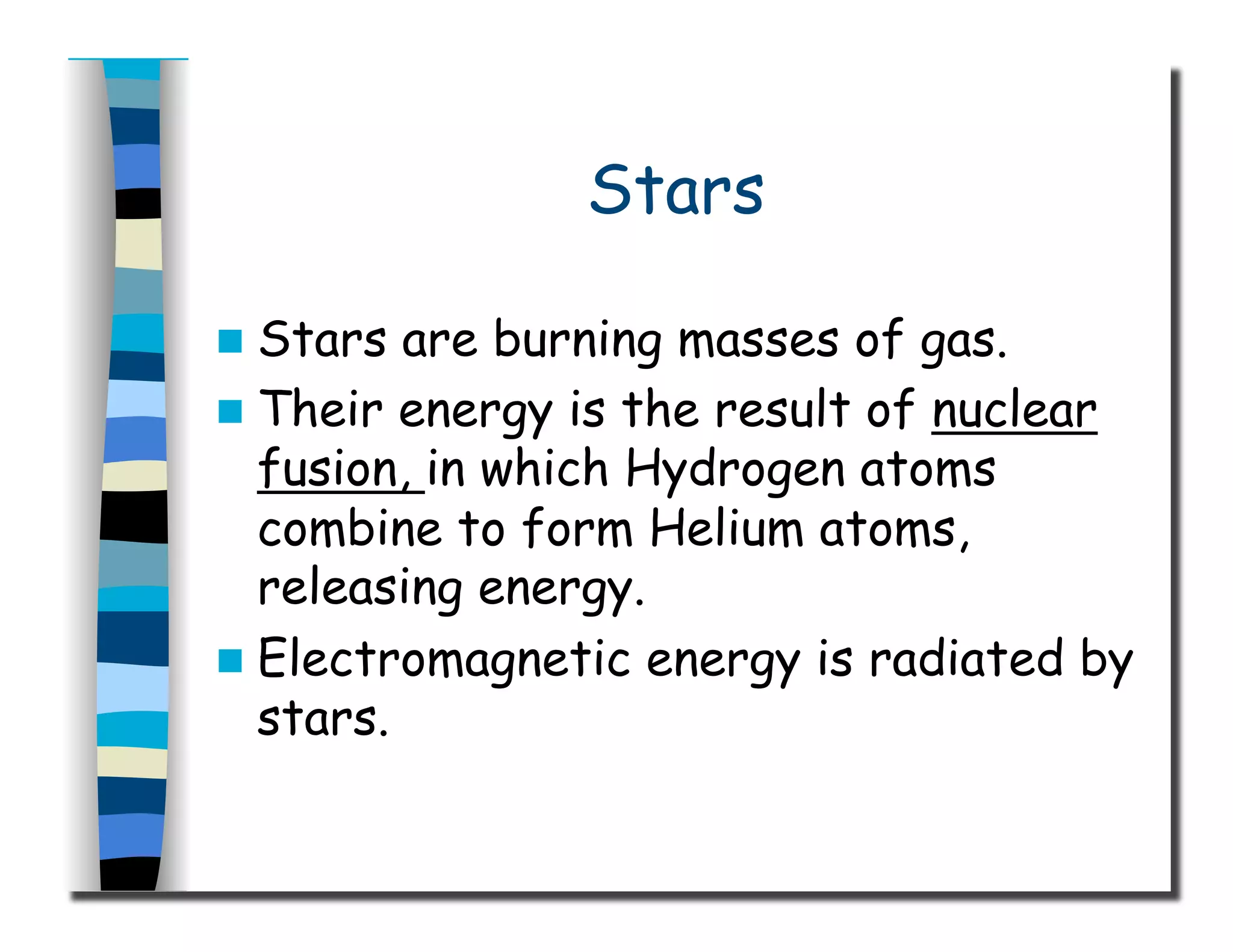 Stars
  Stars are burning masses of gas.
  Their energy is the result of nuclear
fusion, in which Hydrogen atoms
combine to form Helium atoms,
releasing energy.
  Electromagnetic energy is radiated by
stars.
 