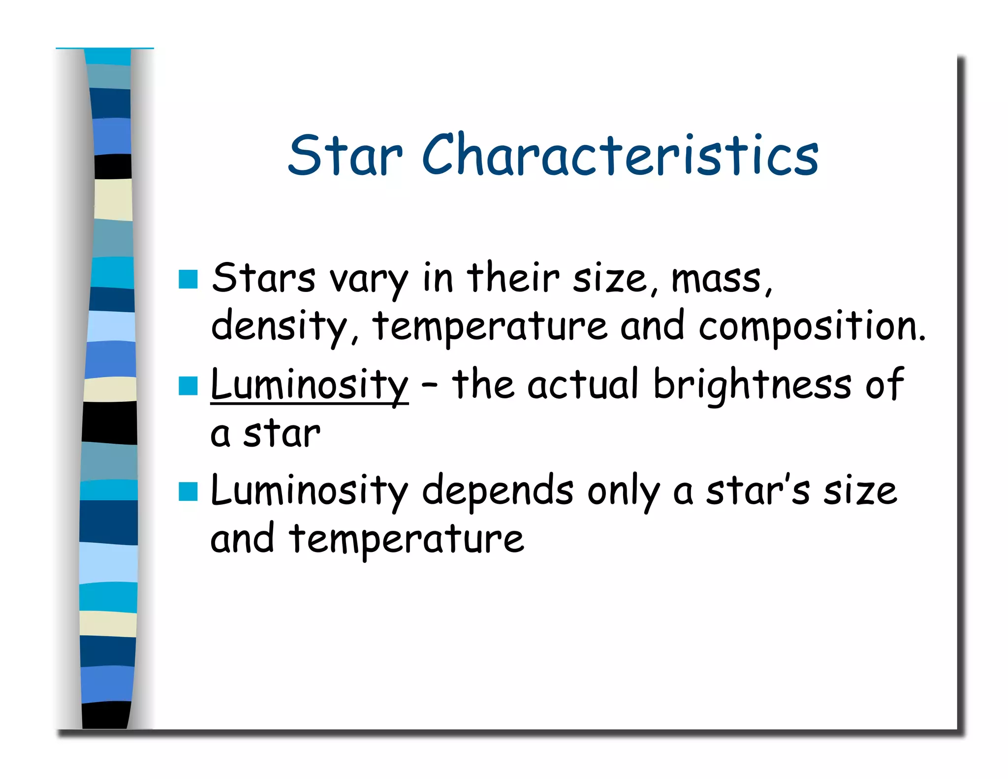 Star Characteristics
  Stars vary in their size, mass,
density, temperature and composition.
  Luminosity – the actual brightness of
a star
  Luminosity depends only a star’s size
and temperature
 
