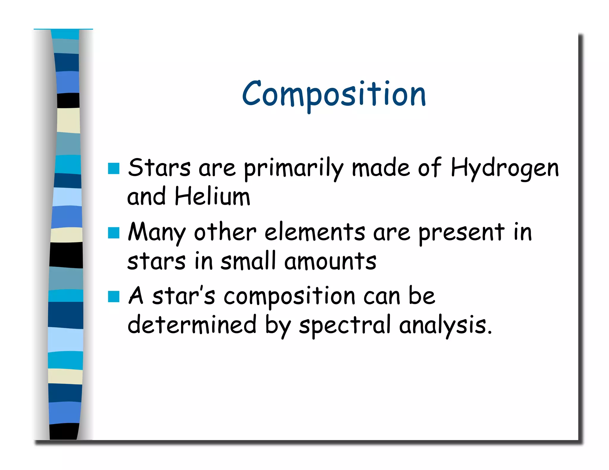Composition
  Stars are primarily made of Hydrogen
and Helium
  Many other elements are present in
stars in small amounts
  A star’s composition can be
determined by spectral analysis.
 