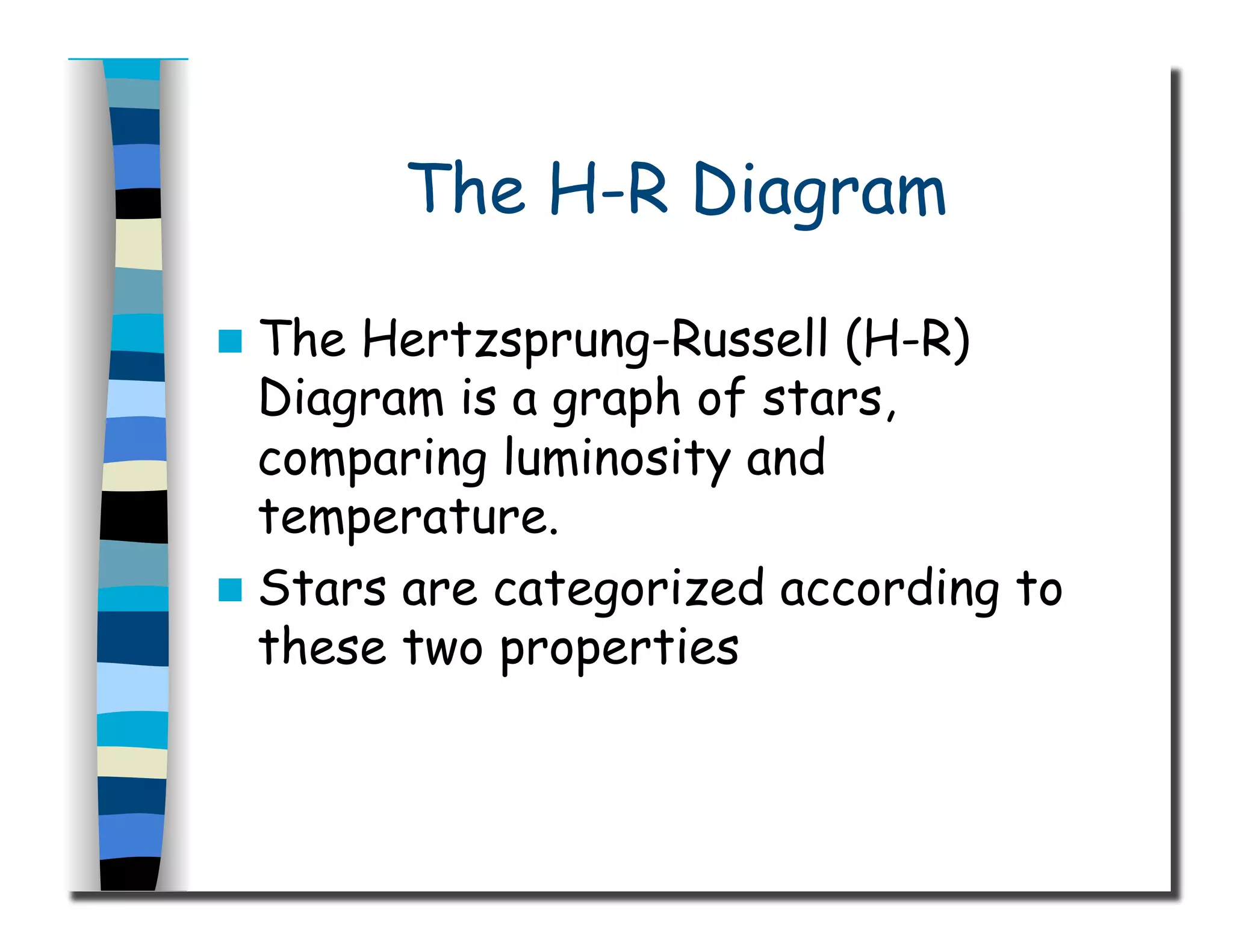 The H-R Diagram
  The Hertzsprung-Russell (H-R)
Diagram is a graph of stars,
comparing luminosity and
temperature.
  Stars are categorized according to
these two properties
 