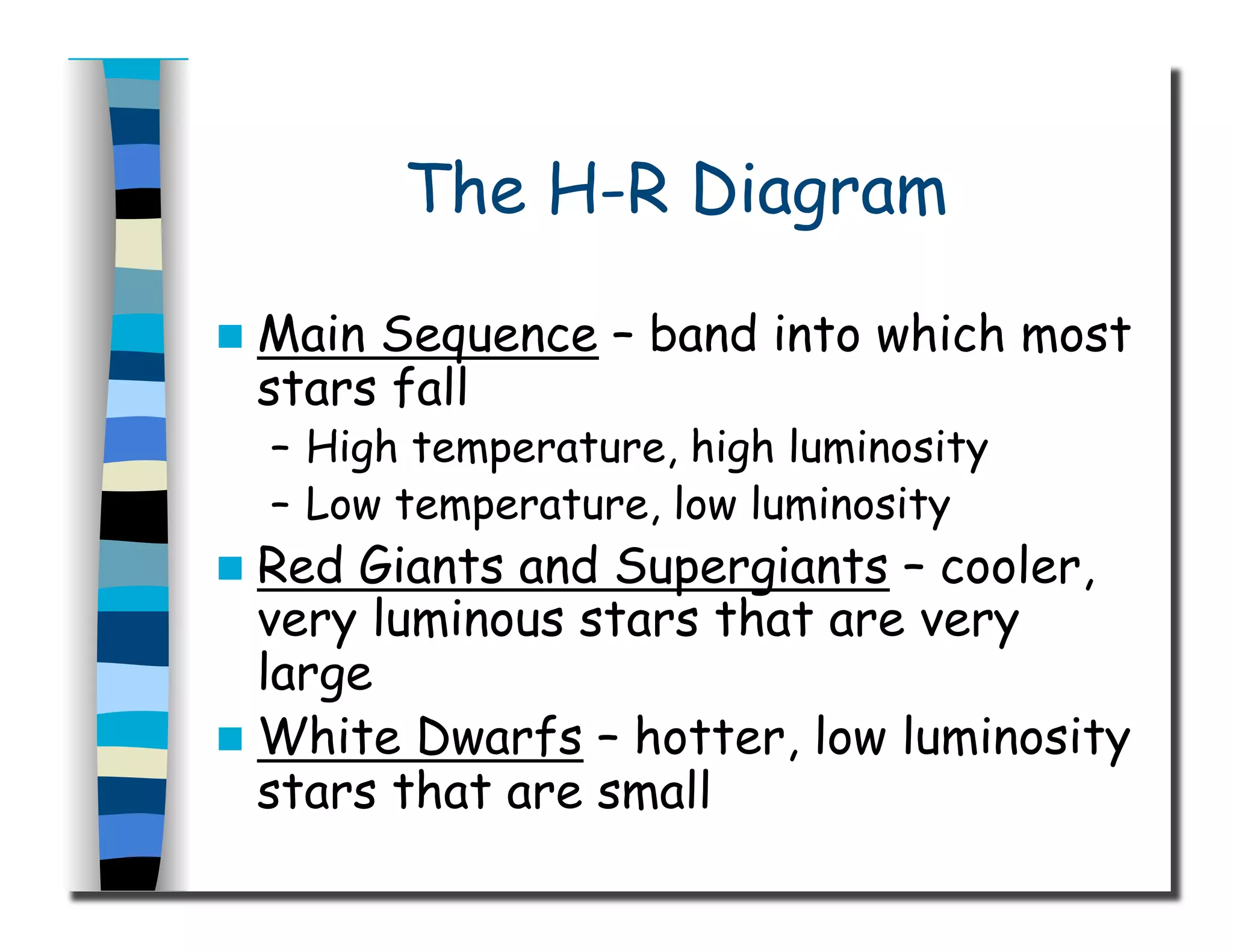 The H-R Diagram
  Main Sequence – band into which most
stars fall
–  High temperature, high luminosity
–  Low temperature, low luminosity
  Red Giants and Supergiants – cooler,
very luminous stars that are very
large
  White Dwarfs – hotter, low luminosity
stars that are small
 