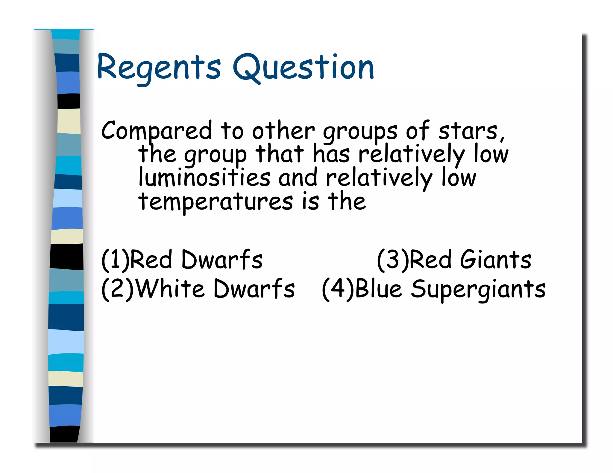 Regents Question
Compared to other groups of stars,
the group that has relatively low
luminosities and relatively low
temperatures is the
(1)Red Dwarfs (3)Red Giants
(2)White Dwarfs (4)Blue Supergiants
 