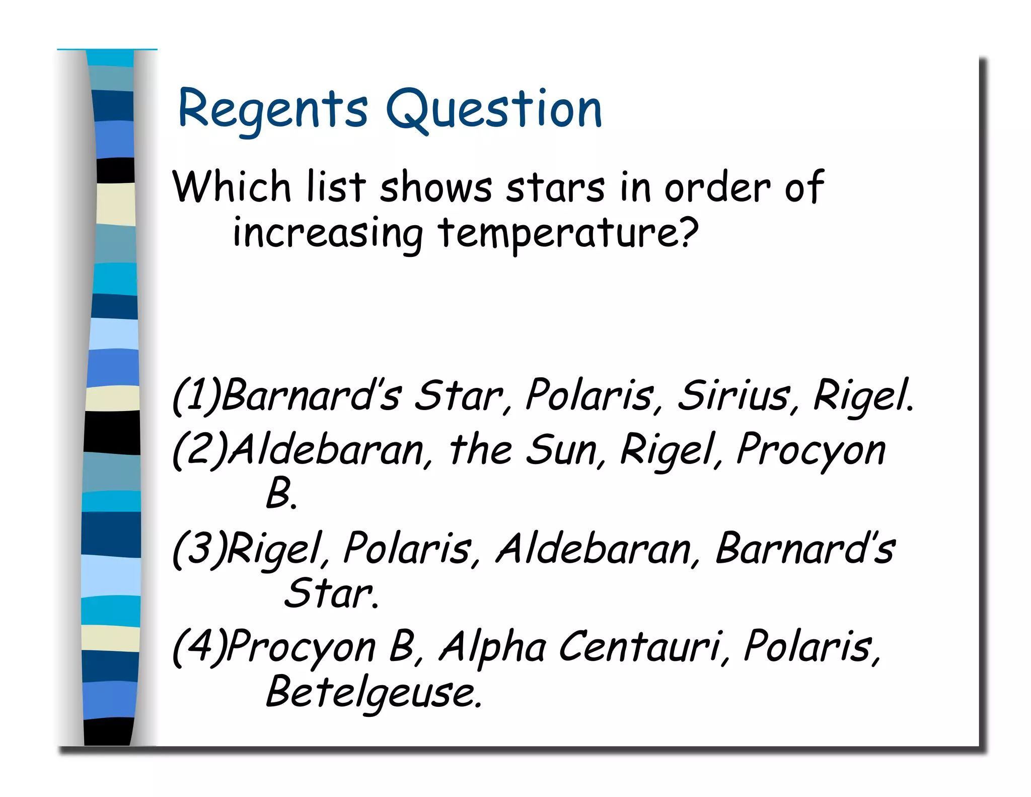 Regents Question
Which list shows stars in order of
increasing temperature?
(1)Barnard’s Star, Polaris, Sirius, Rigel.
(2)Aldebaran, the Sun, Rigel, Procyon
B.
(3)Rigel, Polaris, Aldebaran, Barnard’s
Star.
(4)Procyon B, Alpha Centauri, Polaris,
Betelgeuse.
 