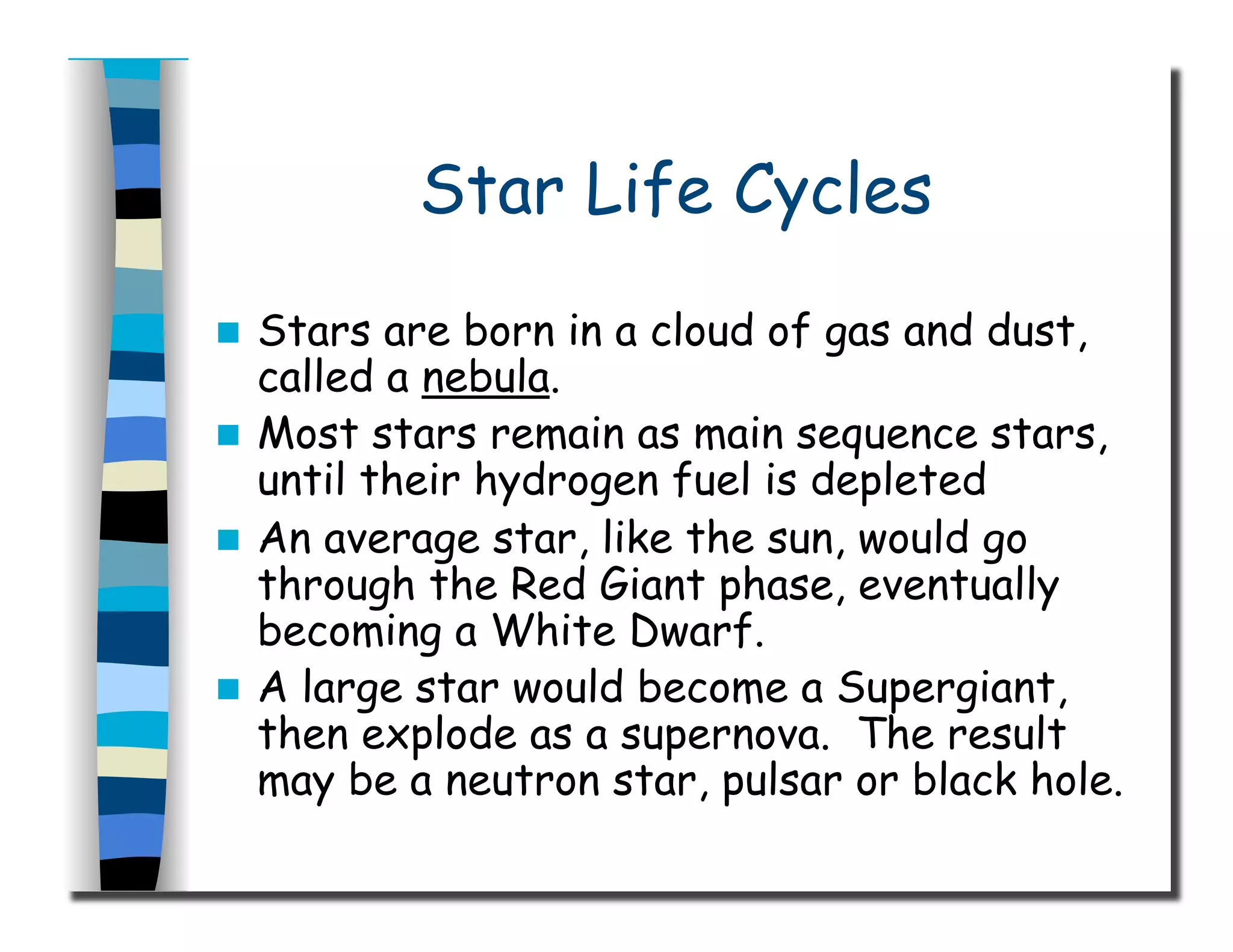 Star Life Cycles
  Stars are born in a cloud of gas and dust,
called a nebula.
  Most stars remain as main sequence stars,
until their hydrogen fuel is depleted
  An average star, like the sun, would go
through the Red Giant phase, eventually
becoming a White Dwarf.
  A large star would become a Supergiant,
then explode as a supernova. The result
may be a neutron star, pulsar or black hole.
 