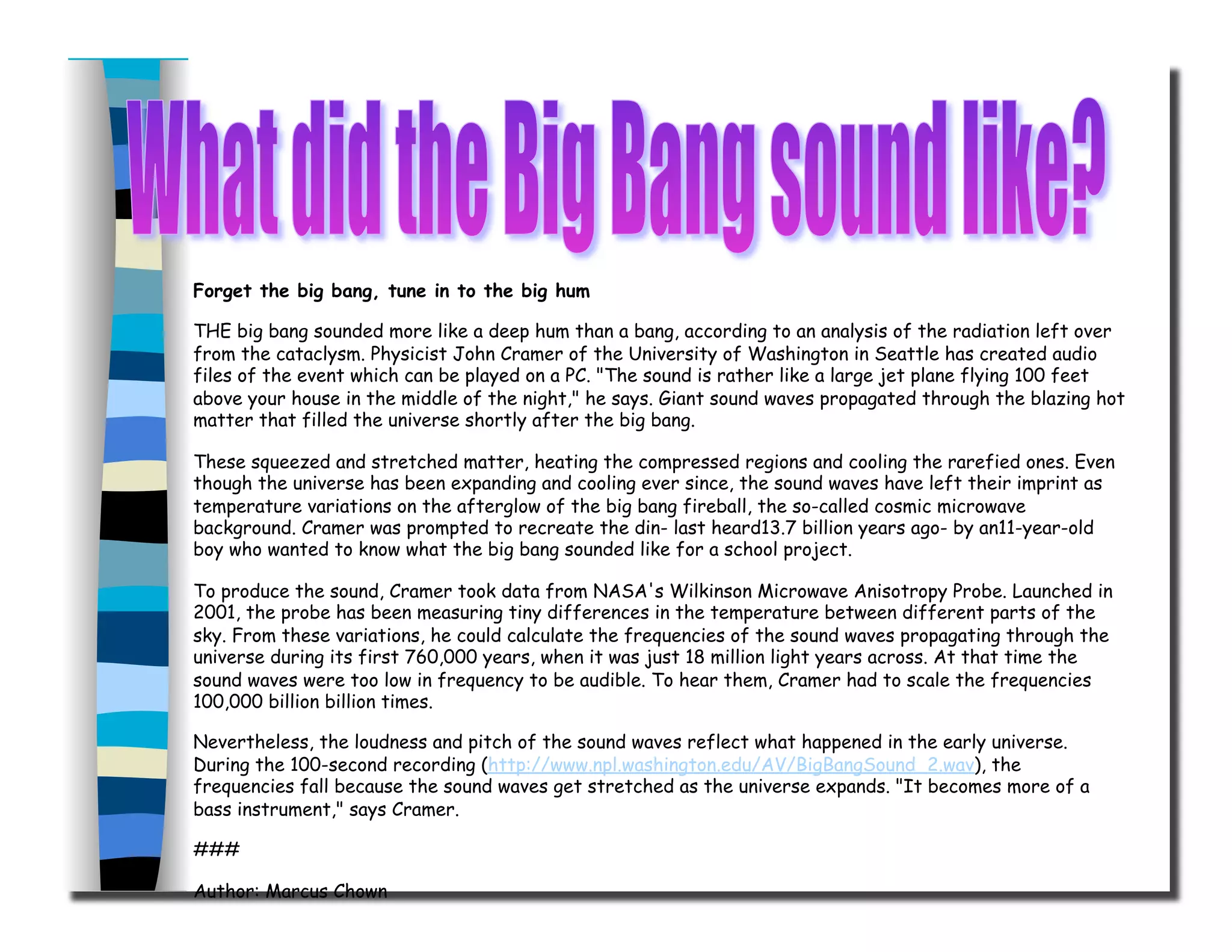 Forget the big bang, tune in to the big hum
THE big bang sounded more like a deep hum than a bang, according to an analysis of the radiation left over
from the cataclysm. Physicist John Cramer of the University of Washington in Seattle has created audio
files of the event which can be played on a PC. "The sound is rather like a large jet plane flying 100 feet
above your house in the middle of the night," he says. Giant sound waves propagated through the blazing hot
matter that filled the universe shortly after the big bang.
These squeezed and stretched matter, heating the compressed regions and cooling the rarefied ones. Even
though the universe has been expanding and cooling ever since, the sound waves have left their imprint as
temperature variations on the afterglow of the big bang fireball, the so-called cosmic microwave
background. Cramer was prompted to recreate the din- last heard13.7 billion years ago- by an11-year-old
boy who wanted to know what the big bang sounded like for a school project.
To produce the sound, Cramer took data from NASA's Wilkinson Microwave Anisotropy Probe. Launched in
2001, the probe has been measuring tiny differences in the temperature between different parts of the
sky. From these variations, he could calculate the frequencies of the sound waves propagating through the
universe during its first 760,000 years, when it was just 18 million light years across. At that time the
sound waves were too low in frequency to be audible. To hear them, Cramer had to scale the frequencies
100,000 billion billion times.
Nevertheless, the loudness and pitch of the sound waves reflect what happened in the early universe.
During the 100-second recording (http://www.npl.washington.edu/AV/BigBangSound_2.wav), the
frequencies fall because the sound waves get stretched as the universe expands. "It becomes more of a
bass instrument," says Cramer.
###
Author: Marcus Chown
 