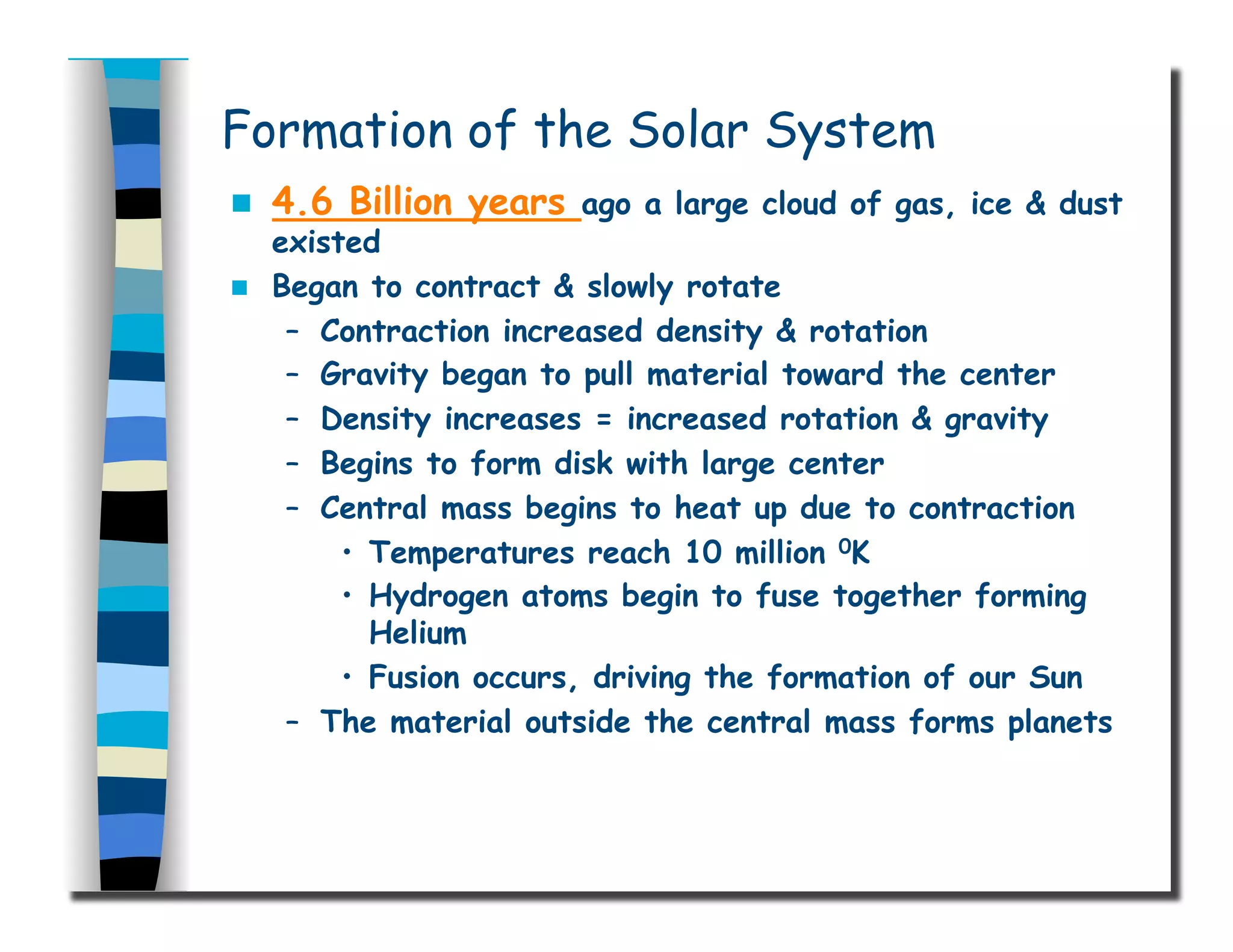 Formation of the Solar System
  4.6 Billion years ago a large cloud of gas, ice & dust
existed
  Began to contract & slowly rotate
–  Contraction increased density & rotation
–  Gravity began to pull material toward the center
–  Density increases = increased rotation & gravity
–  Begins to form disk with large center
–  Central mass begins to heat up due to contraction
•  Temperatures reach 10 million 0K
•  Hydrogen atoms begin to fuse together forming
Helium
•  Fusion occurs, driving the formation of our Sun
–  The material outside the central mass forms planets
 