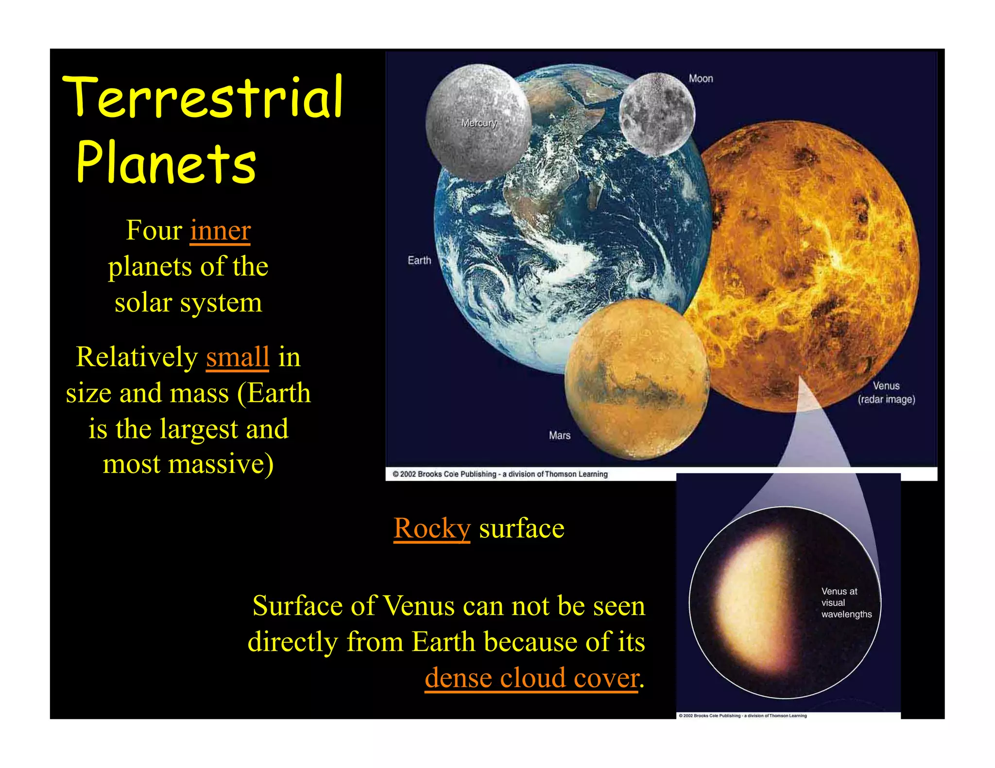 Terrestrial
Planets
Four inner
planets of the
solar system
Relatively small in
size and mass (Earth
is the largest and
most massive)
Rocky surface
Surface of Venus can not be seen
directly from Earth because of its
dense cloud cover.
 