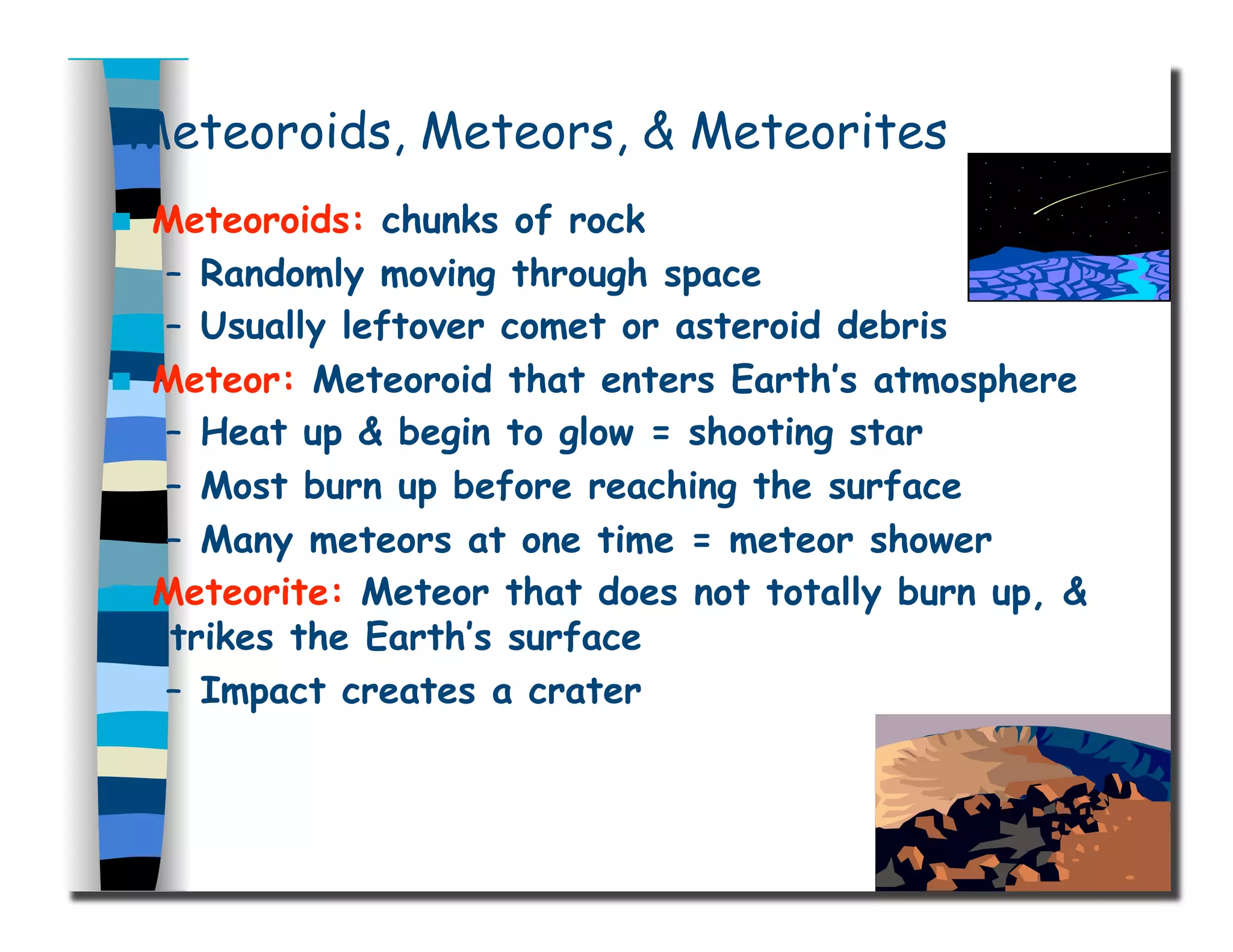 Meteoroids, Meteors, & Meteorites
  Meteoroids: chunks of rock
–  Randomly moving through space
–  Usually leftover comet or asteroid debris
  Meteor: Meteoroid that enters Earth’s atmosphere
–  Heat up & begin to glow = shooting star
–  Most burn up before reaching the surface
–  Many meteors at one time = meteor shower
  Meteorite: Meteor that does not totally burn up, &
strikes the Earth’s surface
–  Impact creates a crater
 
