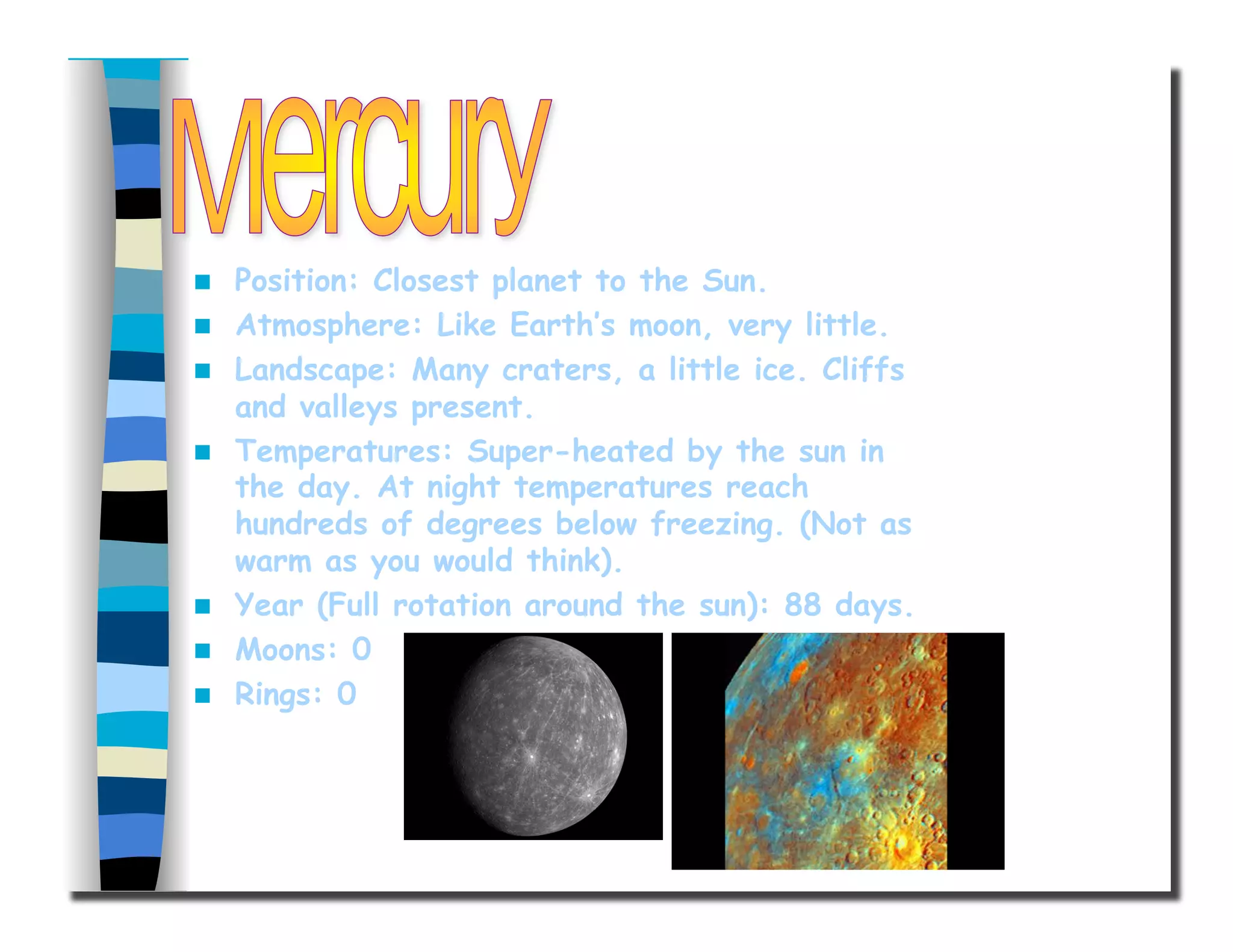   Position: Closest planet to the Sun.
  Atmosphere: Like Earth’s moon, very little.
  Landscape: Many craters, a little ice. Cliffs
and valleys present.
  Temperatures: Super-heated by the sun in
the day. At night temperatures reach
hundreds of degrees below freezing. (Not as
warm as you would think).
  Year (Full rotation around the sun): 88 days.
  Moons: 0
  Rings: 0
 
