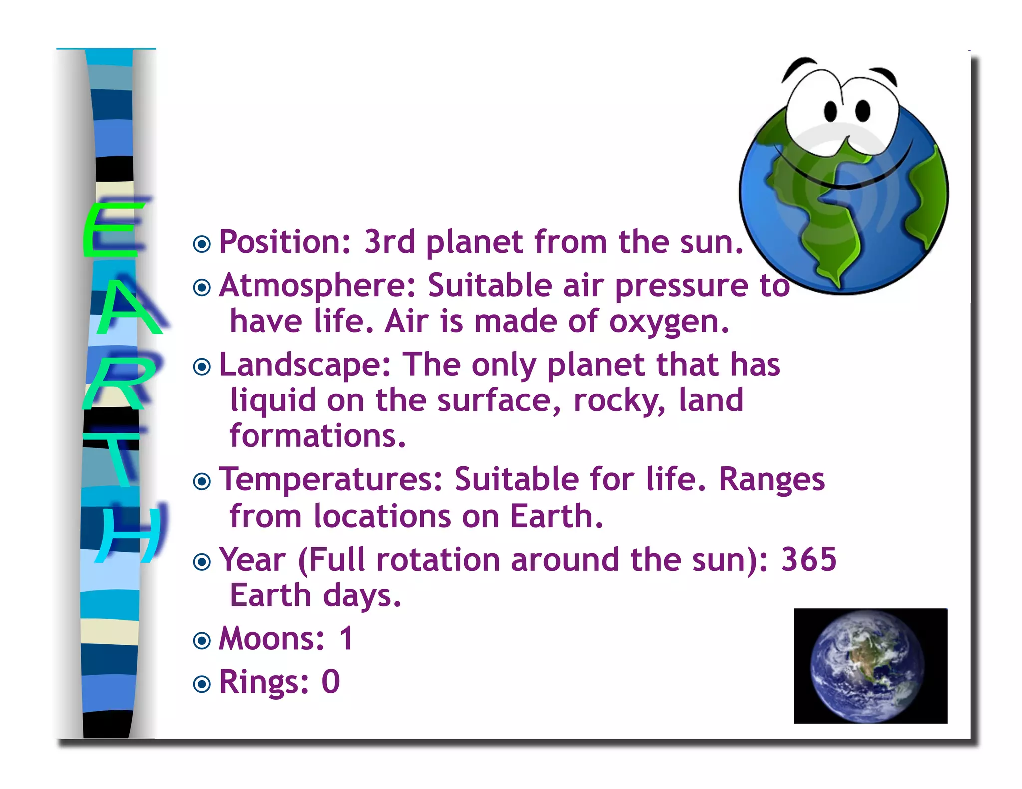  Position: 3rd planet from the sun.
 Atmosphere: Suitable air pressure to
have life. Air is made of oxygen.
 Landscape: The only planet that has
liquid on the surface, rocky, land
formations.
 Temperatures: Suitable for life. Ranges
from locations on Earth.
 Year (Full rotation around the sun): 365
Earth days.
 Moons: 1
 Rings: 0
 
