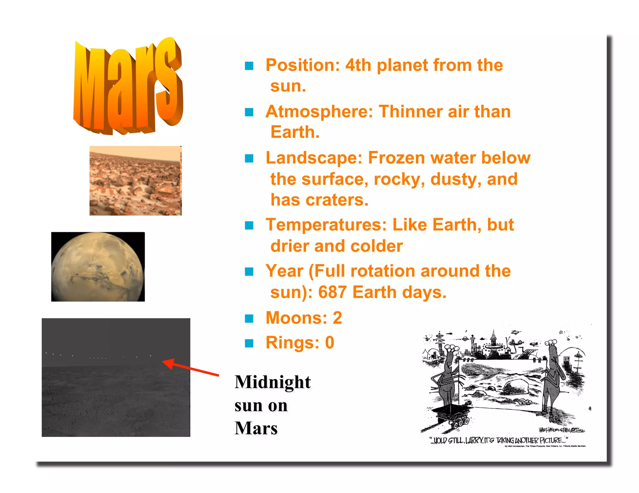   Position: 4th planet from the
sun.
  Atmosphere: Thinner air than
Earth.
  Landscape: Frozen water below
the surface, rocky, dusty, and
has craters.
  Temperatures: Like Earth, but
drier and colder
  Year (Full rotation around the
sun): 687 Earth days.
  Moons: 2
  Rings: 0
 