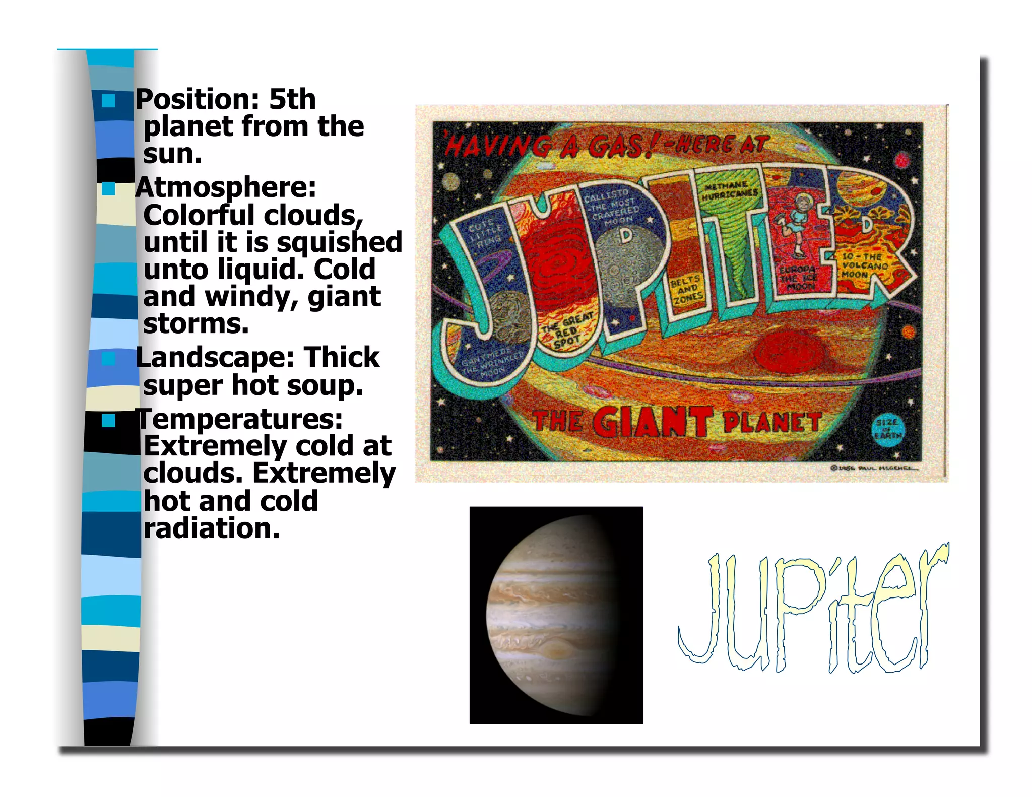   Position: 5th
planet from the
sun.
  Atmosphere:
Colorful clouds,
until it is squished
unto liquid. Cold
and windy, giant
storms.
  Landscape: Thick
super hot soup.
  Temperatures:
Extremely cold at
clouds. Extremely
hot and cold
radiation.
 