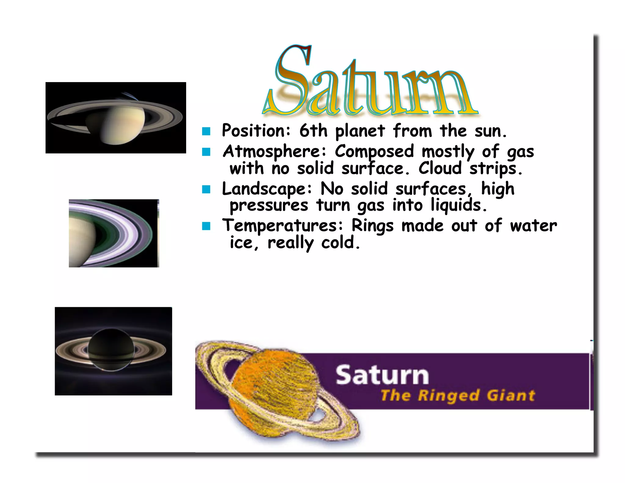   Position: 6th planet from the sun.
  Atmosphere: Composed mostly of gas
with no solid surface. Cloud strips.
  Landscape: No solid surfaces, high
pressures turn gas into liquids.
  Temperatures: Rings made out of water
ice, really cold.
 