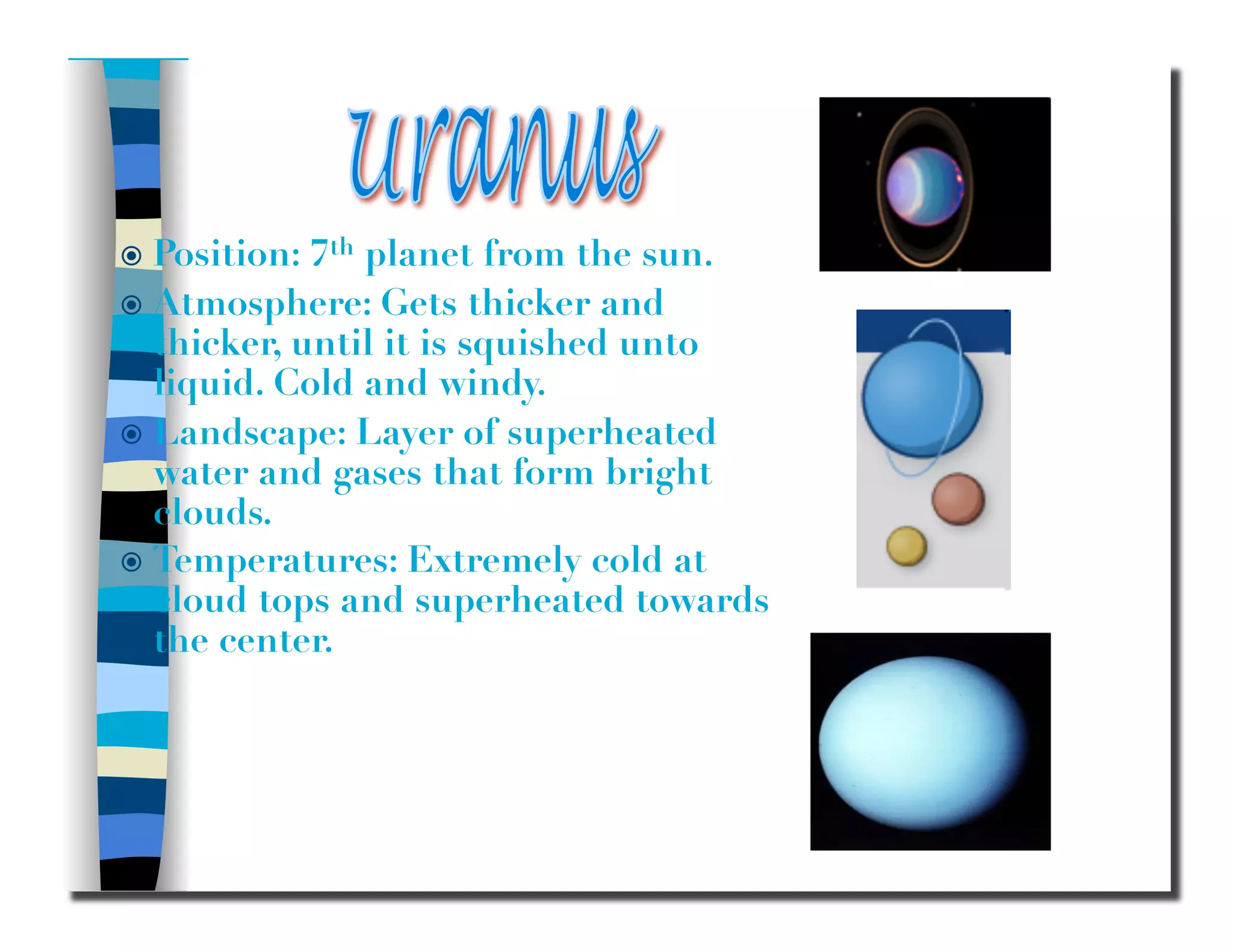   Position: 7th planet from the sun.
  Atmosphere: Gets thicker and
thicker, until it is squished unto
liquid. Cold and windy.
  Landscape: Layer of superheated
water and gases that form bright
clouds.
  Temperatures: Extremely cold at
cloud tops and superheated towards
the center.
 