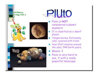   Pluto is NOT
considered a planet
anymore!
  It is classified as a dwarf
planet.
  Temperatures: Extremely
cold, covered with frost.
  Year (Full rotation around
the sun): 248 Earth years.
  Moons: 3
  Pluto is very hard to
see, if with a really
powerful teloscope.
 