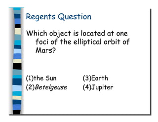 Regents Question
Which object is located at one
foci of the elliptical orbit of
Mars?
(1)the Sun (3)Earth
(2)Betelgeuse (4)Jupiter
 