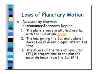 Laws of Planetary Motion
  Devised by German
astronomerJohannes Kepler:
1.  The planets move in elliptical orbits,
with the Sun at one focus
2.  The line joining the Sun and a planet
sweeps equal areas in equal intervals of
time
3.  The square of the time of revolution
(T²) is proportional to the planet’s
mean distance from the Sun (R³)
 