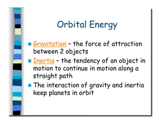 Orbital Energy
  Gravitation – the force of attraction
between 2 objects
  Inertia – the tendency of an object in
motion to continue in motion along a
straight path
  The interaction of gravity and inertia
keep planets in orbit
 
