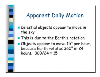 Apparent Daily Motion
  Celestial objects appear to move in
the sky
  This is due to the Earth’s rotation
  Objects appear to move 15° per hour,
because Earth rotates 360° in 24
hours. 360/24 = 15
 