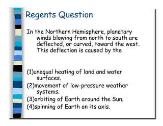 Regents Question
In the Northern Hemisphere, planetary
winds blowing from north to south are
deflected, or curved, toward the west.
This deflection is caused by the
(1)unequal heating of land and water
surfaces.
(2)movement of low-pressure weather
systems.
(3)orbiting of Earth around the Sun.
(4)spinning of Earth on its axis.
 