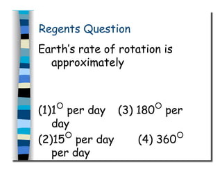 Regents Question
Earth’s rate of rotation is
approximately
(1)1○
per day (3) 180○
per
day
(2)15○
per day (4) 360○
per day
 