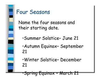 Four Seasons
Name the four seasons and
their starting date.
• Summer Solstice– June 21
• Autumn Equinox– September
21
• Winter Solstice– December
21
• Spring Equinox – March 21
 