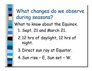 What changes do we observe
during seasons?
What to know about the Equinox.
1.  Sept. 21 and March 21.
2. 12 hrs of daylight, 12 hrs of
night.
3. Direct sun ray at Equator.
4. Sun rise – E, Sun set – W.
 