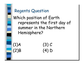Regents Question
Which position of Earth
represents the first day of
summer in the Northern
Hemisphere?
(1)A (3) C
(2)B (4) D
 