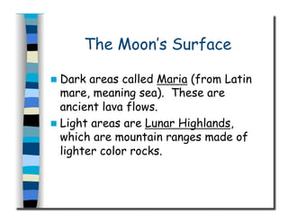 The Moon’s Surface
  Dark areas called Maria (from Latin
mare, meaning sea). These are
ancient lava flows.
  Light areas are Lunar Highlands,
which are mountain ranges made of
lighter color rocks.
 
