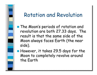 Rotation and Revolution
  The Moon’s periods of rotation and
revolution are both 27.33 days. The
result is that the same side of the
Moon always faces Earth (the near
side).
  However, it takes 29.5 days for the
Moon to completely revolve around
the Earth
 