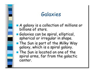 Galaxies
  A galaxy is a collection of millions or
billions of stars.
  Galaxies can be spiral, elliptical,
spherical or irregular in shape.
  The Sun is part of the Milky Way
galaxy, which is a spiral galaxy.
  The Sun is located on one of the
spiral arms, far from the galactic
center.
 