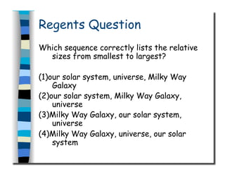 Regents Question
Which sequence correctly lists the relative
sizes from smallest to largest?
(1)our solar system, universe, Milky Way
Galaxy
(2)our solar system, Milky Way Galaxy,
universe
(3)Milky Way Galaxy, our solar system,
universe
(4)Milky Way Galaxy, universe, our solar
system
 