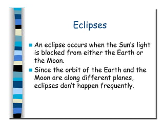 Eclipses
  An eclipse occurs when the Sun’s light
is blocked from either the Earth or
the Moon.
  Since the orbit of the Earth and the
Moon are along different planes,
eclipses don’t happen frequently.
 