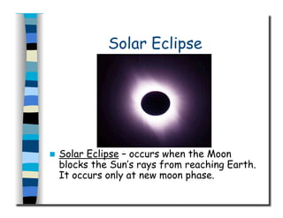 Solar Eclipse
  Solar Eclipse – occurs when the Moon
blocks the Sun’s rays from reaching Earth.
It occurs only at new moon phase.
 