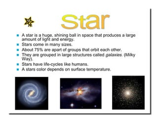   A star is a huge, shining ball in space that produces a large 
amount of light and energy.  
  Stars come in many sizes. 
  About 75% are apart of groups that orbit each other. 
  They are grouped in large structures called galaxies. (Milky 
Way). 
  Stars have life-cycles like humans. 
  A stars color depends on surface temperature. 
 