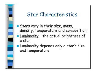 Star Characteristics
  Stars vary in their size, mass,
density, temperature and composition.
  Luminosity – the actual brightness of
a star
  Luminosity depends only a star’s size
and temperature
 