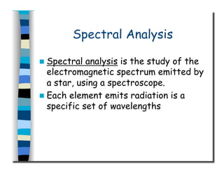 Spectral Analysis
  Spectral analysis is the study of the
electromagnetic spectrum emitted by
a star, using a spectroscope.
  Each element emits radiation is a
specific set of wavelengths
 
