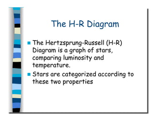 The H-R Diagram
  The Hertzsprung-Russell (H-R)
Diagram is a graph of stars,
comparing luminosity and
temperature.
  Stars are categorized according to
these two properties
 