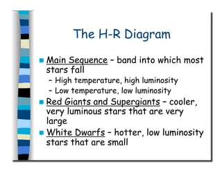 The H-R Diagram
  Main Sequence – band into which most
stars fall
–  High temperature, high luminosity
–  Low temperature, low luminosity
  Red Giants and Supergiants – cooler,
very luminous stars that are very
large
  White Dwarfs – hotter, low luminosity
stars that are small
 