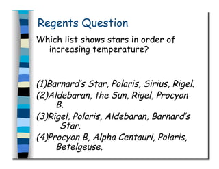 Regents Question
Which list shows stars in order of
increasing temperature?
(1)Barnard’s Star, Polaris, Sirius, Rigel.
(2)Aldebaran, the Sun, Rigel, Procyon
B.
(3)Rigel, Polaris, Aldebaran, Barnard’s
Star.
(4)Procyon B, Alpha Centauri, Polaris,
Betelgeuse.
 