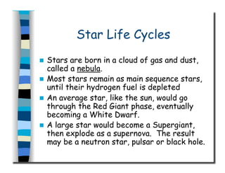 Star Life Cycles
  Stars are born in a cloud of gas and dust,
called a nebula.
  Most stars remain as main sequence stars,
until their hydrogen fuel is depleted
  An average star, like the sun, would go
through the Red Giant phase, eventually
becoming a White Dwarf.
  A large star would become a Supergiant,
then explode as a supernova. The result
may be a neutron star, pulsar or black hole.
 