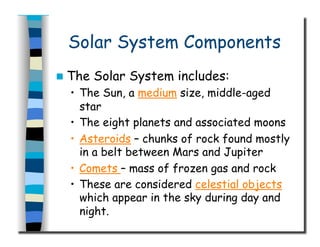 Solar System Components
  The Solar System includes:
•  The Sun, a medium size, middle-aged
star
•  The eight planets and associated moons
•  Asteroids – chunks of rock found mostly
in a belt between Mars and Jupiter
•  Comets – mass of frozen gas and rock
•  These are considered celestial objects
which appear in the sky during day and
night.
 