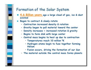 Formation of the Solar System
  4.6 Billion years ago a large cloud of gas, ice & dust
existed
  Began to contract & slowly rotate
–  Contraction increased density & rotation
–  Gravity began to pull material toward the center
–  Density increases = increased rotation & gravity
–  Begins to form disk with large center
–  Central mass begins to heat up due to contraction
•  Temperatures reach 10 million 0K
•  Hydrogen atoms begin to fuse together forming
Helium
•  Fusion occurs, driving the formation of our Sun
–  The material outside the central mass forms planets
 