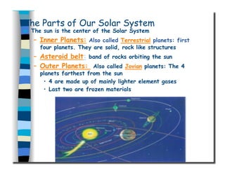 The Parts of Our Solar System
  The sun is the center of the Solar System
–  Inner Planets: Also called Terrestrial planets: first
four planets. They are solid, rock like structures
–  Asteroid belt: band of rocks orbiting the sun
–  Outer Planets: Also called Jovian planets: The 4
planets farthest from the sun
•  4 are made up of mainly lighter element gases
•  Last two are frozen materials
 