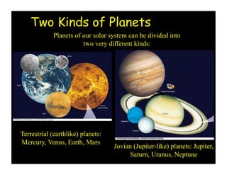 Two Kinds of Planets
Planets of our solar system can be divided into
two very different kinds:
Terrestrial (earthlike) planets:
Mercury, Venus, Earth, Mars
Jovian (Jupiter-like) planets: Jupiter,
Saturn, Uranus, Neptune
 